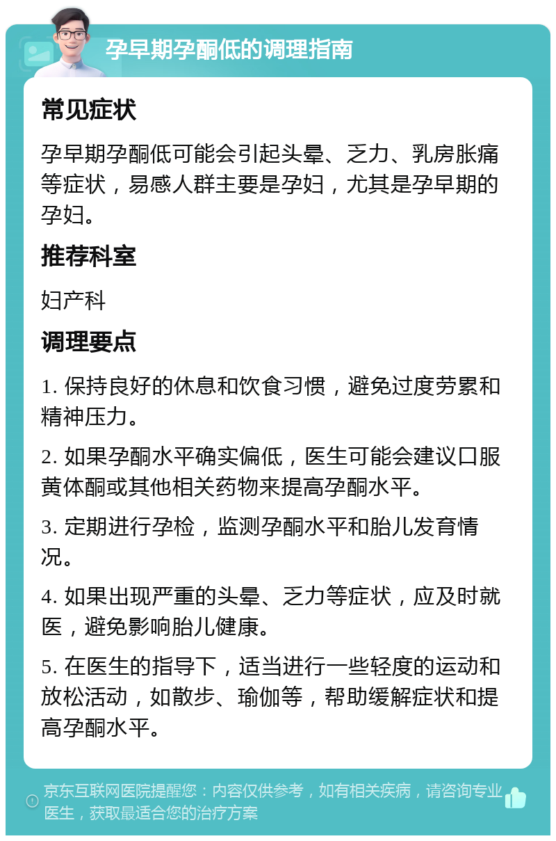 孕早期孕酮低的调理指南 常见症状 孕早期孕酮低可能会引起头晕、乏力、乳房胀痛等症状，易感人群主要是孕妇，尤其是孕早期的孕妇。 推荐科室 妇产科 调理要点 1. 保持良好的休息和饮食习惯，避免过度劳累和精神压力。 2. 如果孕酮水平确实偏低，医生可能会建议口服黄体酮或其他相关药物来提高孕酮水平。 3. 定期进行孕检，监测孕酮水平和胎儿发育情况。 4. 如果出现严重的头晕、乏力等症状，应及时就医，避免影响胎儿健康。 5. 在医生的指导下，适当进行一些轻度的运动和放松活动，如散步、瑜伽等，帮助缓解症状和提高孕酮水平。