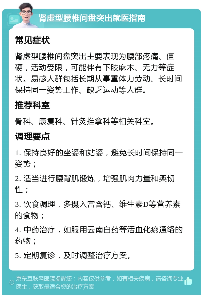 肾虚型腰椎间盘突出就医指南 常见症状 肾虚型腰椎间盘突出主要表现为腰部疼痛、僵硬，活动受限，可能伴有下肢麻木、无力等症状。易感人群包括长期从事重体力劳动、长时间保持同一姿势工作、缺乏运动等人群。 推荐科室 骨科、康复科、针灸推拿科等相关科室。 调理要点 1. 保持良好的坐姿和站姿，避免长时间保持同一姿势； 2. 适当进行腰背肌锻炼，增强肌肉力量和柔韧性； 3. 饮食调理，多摄入富含钙、维生素D等营养素的食物； 4. 中药治疗，如服用云南白药等活血化瘀通络的药物； 5. 定期复诊，及时调整治疗方案。