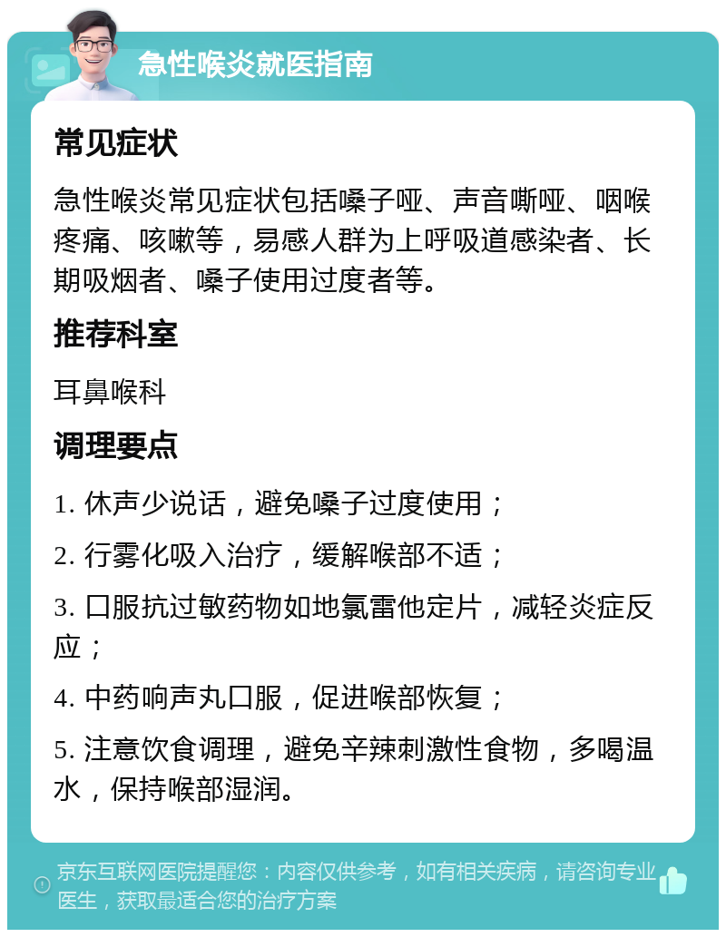 急性喉炎就医指南 常见症状 急性喉炎常见症状包括嗓子哑、声音嘶哑、咽喉疼痛、咳嗽等，易感人群为上呼吸道感染者、长期吸烟者、嗓子使用过度者等。 推荐科室 耳鼻喉科 调理要点 1. 休声少说话，避免嗓子过度使用； 2. 行雾化吸入治疗，缓解喉部不适； 3. 口服抗过敏药物如地氯雷他定片，减轻炎症反应； 4. 中药响声丸口服，促进喉部恢复； 5. 注意饮食调理，避免辛辣刺激性食物，多喝温水，保持喉部湿润。