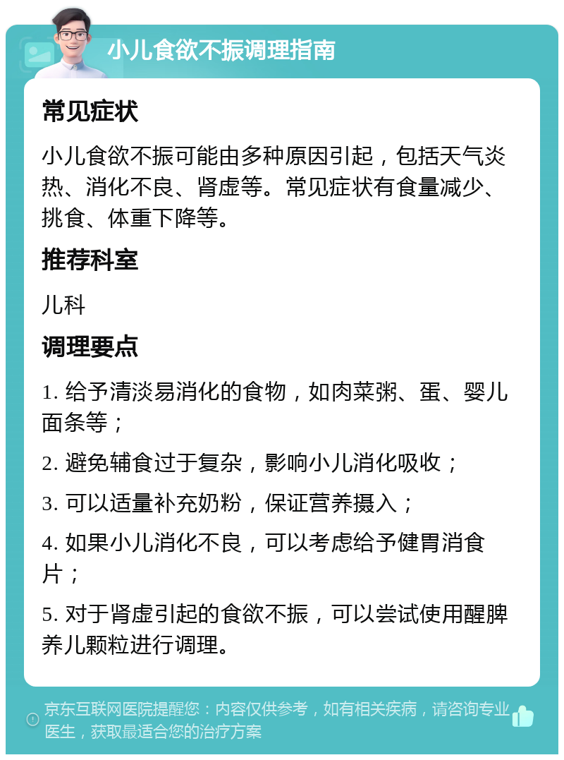 小儿食欲不振调理指南 常见症状 小儿食欲不振可能由多种原因引起，包括天气炎热、消化不良、肾虚等。常见症状有食量减少、挑食、体重下降等。 推荐科室 儿科 调理要点 1. 给予清淡易消化的食物，如肉菜粥、蛋、婴儿面条等； 2. 避免辅食过于复杂，影响小儿消化吸收； 3. 可以适量补充奶粉，保证营养摄入； 4. 如果小儿消化不良，可以考虑给予健胃消食片； 5. 对于肾虚引起的食欲不振，可以尝试使用醒脾养儿颗粒进行调理。