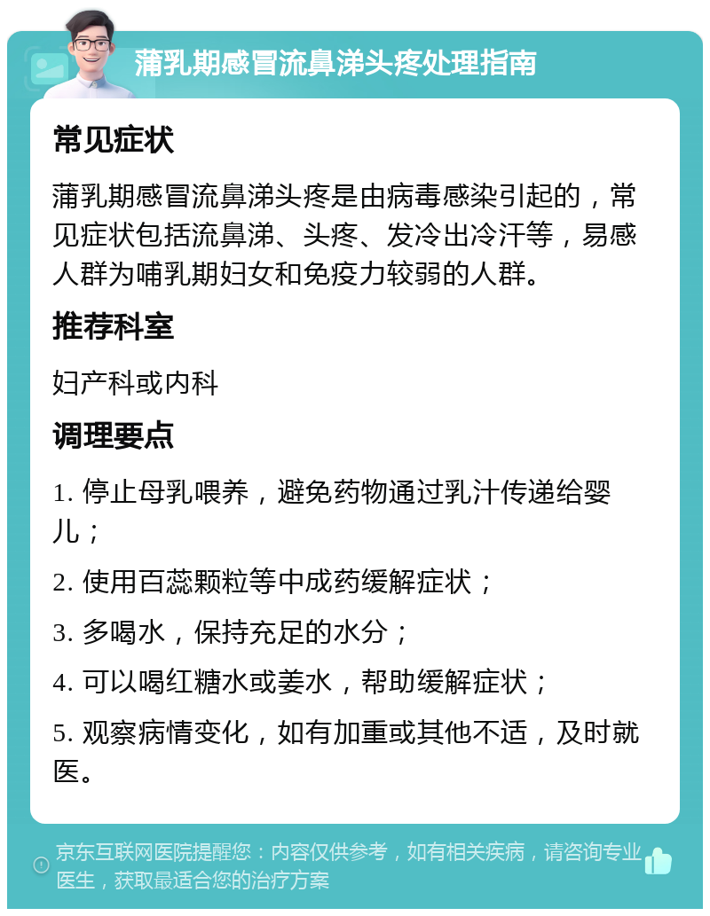 蒲乳期感冒流鼻涕头疼处理指南 常见症状 蒲乳期感冒流鼻涕头疼是由病毒感染引起的，常见症状包括流鼻涕、头疼、发冷出冷汗等，易感人群为哺乳期妇女和免疫力较弱的人群。 推荐科室 妇产科或内科 调理要点 1. 停止母乳喂养，避免药物通过乳汁传递给婴儿； 2. 使用百蕊颗粒等中成药缓解症状； 3. 多喝水，保持充足的水分； 4. 可以喝红糖水或姜水，帮助缓解症状； 5. 观察病情变化，如有加重或其他不适，及时就医。