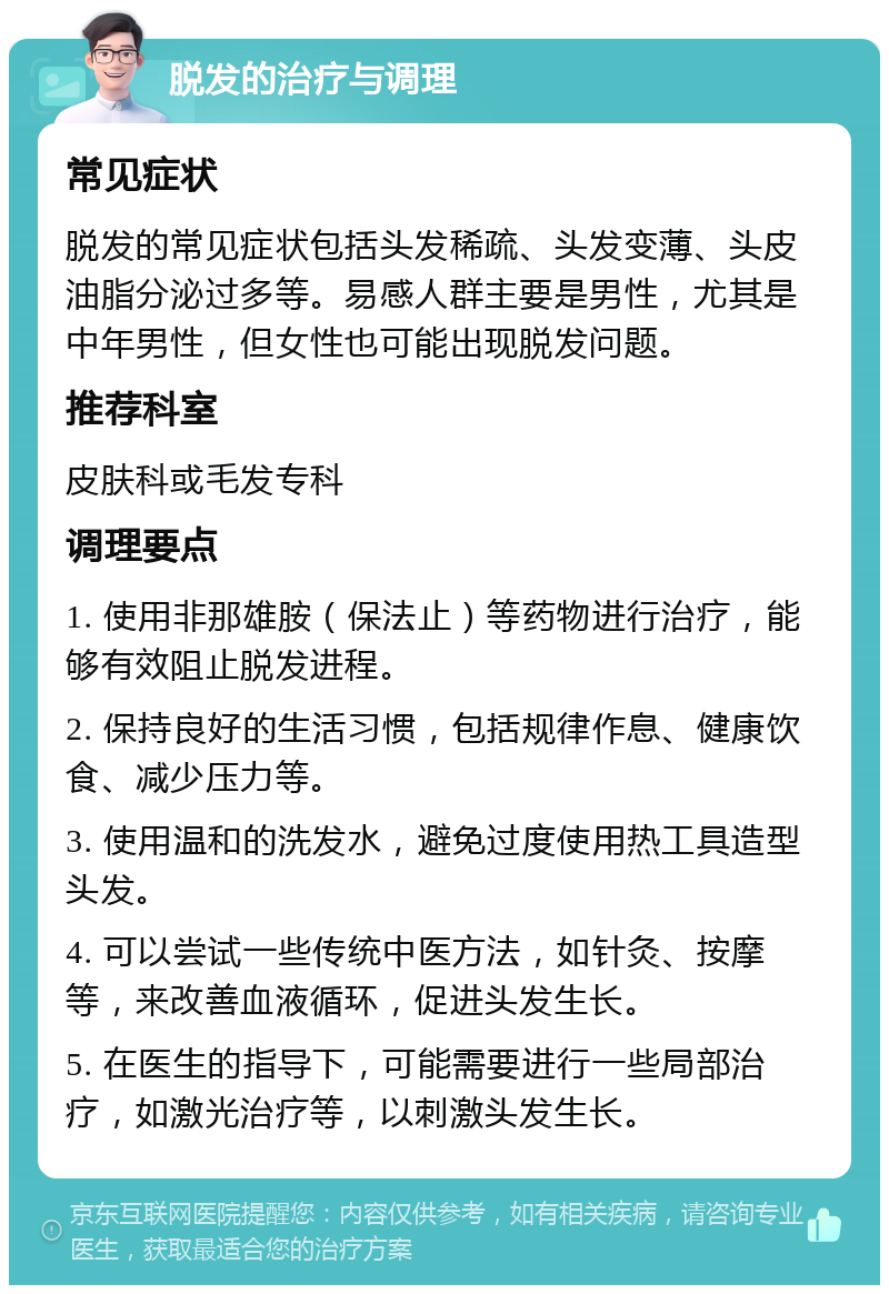 脱发的治疗与调理 常见症状 脱发的常见症状包括头发稀疏、头发变薄、头皮油脂分泌过多等。易感人群主要是男性，尤其是中年男性，但女性也可能出现脱发问题。 推荐科室 皮肤科或毛发专科 调理要点 1. 使用非那雄胺（保法止）等药物进行治疗，能够有效阻止脱发进程。 2. 保持良好的生活习惯，包括规律作息、健康饮食、减少压力等。 3. 使用温和的洗发水，避免过度使用热工具造型头发。 4. 可以尝试一些传统中医方法，如针灸、按摩等，来改善血液循环，促进头发生长。 5. 在医生的指导下，可能需要进行一些局部治疗，如激光治疗等，以刺激头发生长。