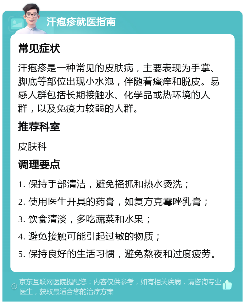 汗疱疹就医指南 常见症状 汗疱疹是一种常见的皮肤病，主要表现为手掌、脚底等部位出现小水泡，伴随着瘙痒和脱皮。易感人群包括长期接触水、化学品或热环境的人群，以及免疫力较弱的人群。 推荐科室 皮肤科 调理要点 1. 保持手部清洁，避免搔抓和热水烫洗； 2. 使用医生开具的药膏，如复方克霉唑乳膏； 3. 饮食清淡，多吃蔬菜和水果； 4. 避免接触可能引起过敏的物质； 5. 保持良好的生活习惯，避免熬夜和过度疲劳。