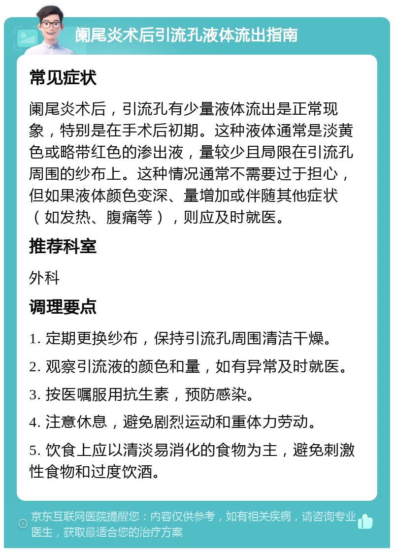 阑尾炎术后引流孔液体流出指南 常见症状 阑尾炎术后，引流孔有少量液体流出是正常现象，特别是在手术后初期。这种液体通常是淡黄色或略带红色的渗出液，量较少且局限在引流孔周围的纱布上。这种情况通常不需要过于担心，但如果液体颜色变深、量增加或伴随其他症状（如发热、腹痛等），则应及时就医。 推荐科室 外科 调理要点 1. 定期更换纱布，保持引流孔周围清洁干燥。 2. 观察引流液的颜色和量，如有异常及时就医。 3. 按医嘱服用抗生素，预防感染。 4. 注意休息，避免剧烈运动和重体力劳动。 5. 饮食上应以清淡易消化的食物为主，避免刺激性食物和过度饮酒。