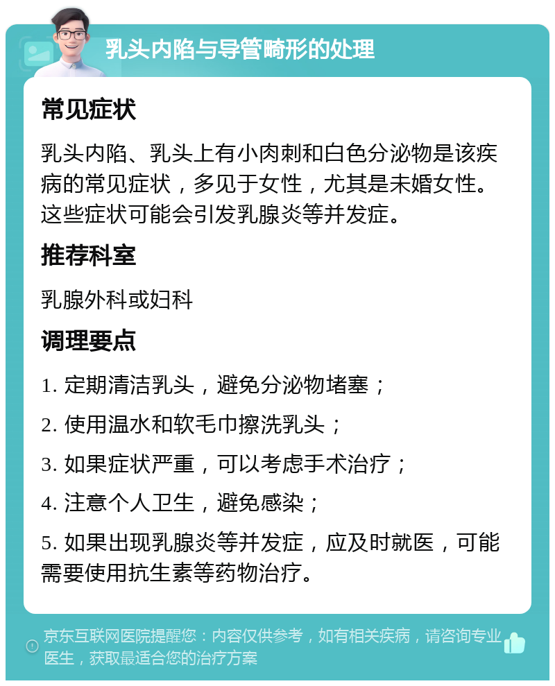 乳头内陷与导管畸形的处理 常见症状 乳头内陷、乳头上有小肉刺和白色分泌物是该疾病的常见症状，多见于女性，尤其是未婚女性。这些症状可能会引发乳腺炎等并发症。 推荐科室 乳腺外科或妇科 调理要点 1. 定期清洁乳头，避免分泌物堵塞； 2. 使用温水和软毛巾擦洗乳头； 3. 如果症状严重，可以考虑手术治疗； 4. 注意个人卫生，避免感染； 5. 如果出现乳腺炎等并发症，应及时就医，可能需要使用抗生素等药物治疗。