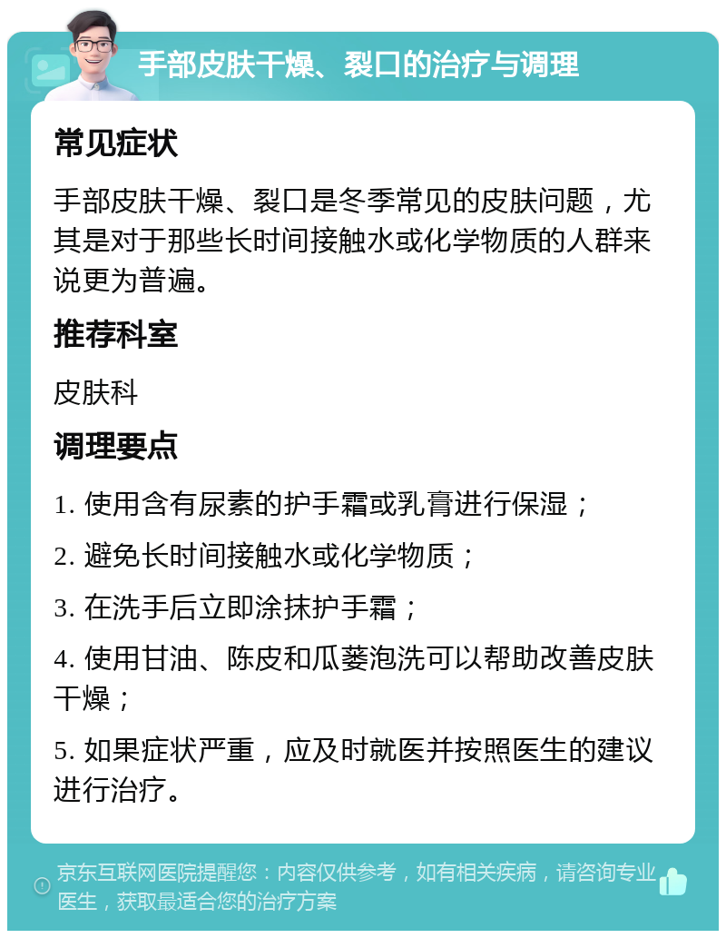 手部皮肤干燥、裂口的治疗与调理 常见症状 手部皮肤干燥、裂口是冬季常见的皮肤问题，尤其是对于那些长时间接触水或化学物质的人群来说更为普遍。 推荐科室 皮肤科 调理要点 1. 使用含有尿素的护手霜或乳膏进行保湿； 2. 避免长时间接触水或化学物质； 3. 在洗手后立即涂抹护手霜； 4. 使用甘油、陈皮和瓜蒌泡洗可以帮助改善皮肤干燥； 5. 如果症状严重，应及时就医并按照医生的建议进行治疗。