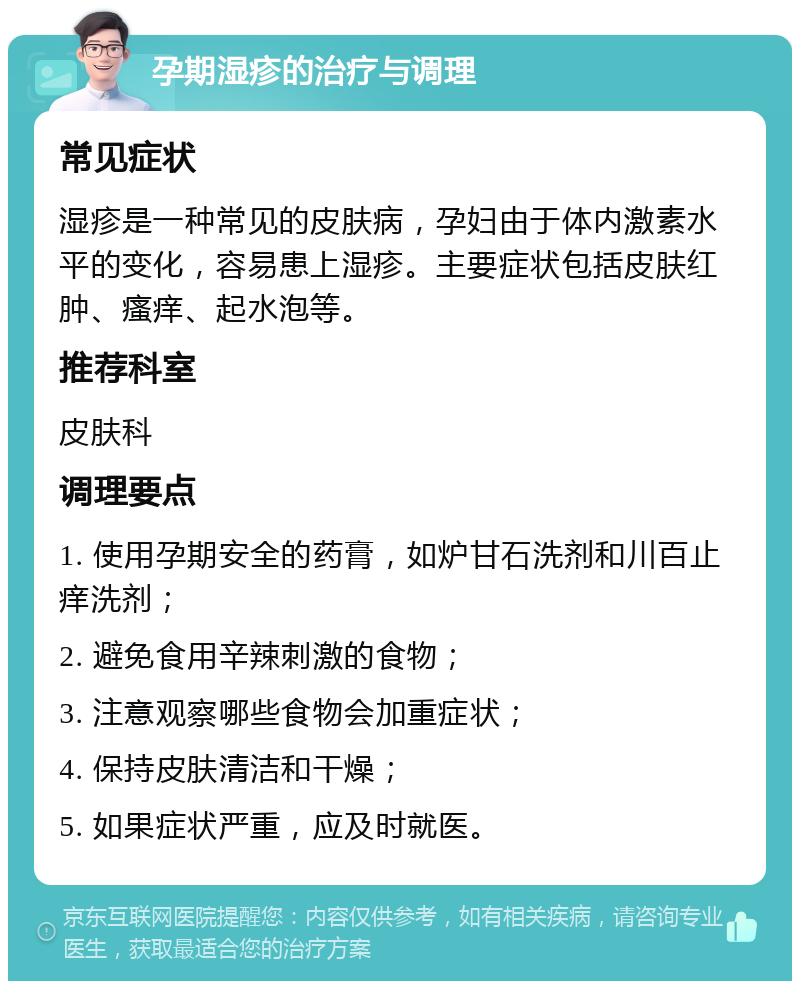 孕期湿疹的治疗与调理 常见症状 湿疹是一种常见的皮肤病，孕妇由于体内激素水平的变化，容易患上湿疹。主要症状包括皮肤红肿、瘙痒、起水泡等。 推荐科室 皮肤科 调理要点 1. 使用孕期安全的药膏，如炉甘石洗剂和川百止痒洗剂； 2. 避免食用辛辣刺激的食物； 3. 注意观察哪些食物会加重症状； 4. 保持皮肤清洁和干燥； 5. 如果症状严重，应及时就医。