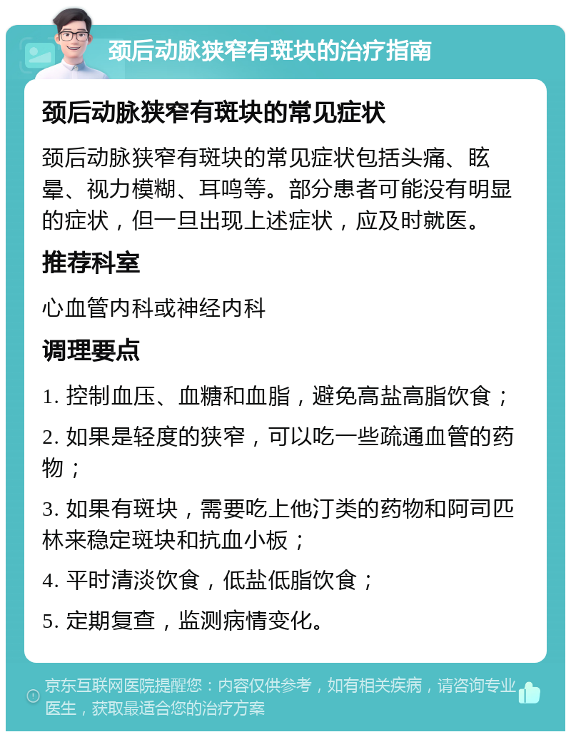 颈后动脉狭窄有斑块的治疗指南 颈后动脉狭窄有斑块的常见症状 颈后动脉狭窄有斑块的常见症状包括头痛、眩晕、视力模糊、耳鸣等。部分患者可能没有明显的症状，但一旦出现上述症状，应及时就医。 推荐科室 心血管内科或神经内科 调理要点 1. 控制血压、血糖和血脂，避免高盐高脂饮食； 2. 如果是轻度的狭窄，可以吃一些疏通血管的药物； 3. 如果有斑块，需要吃上他汀类的药物和阿司匹林来稳定斑块和抗血小板； 4. 平时清淡饮食，低盐低脂饮食； 5. 定期复查，监测病情变化。