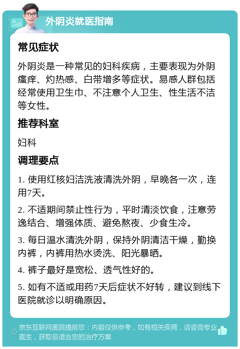 外阴炎就医指南 常见症状 外阴炎是一种常见的妇科疾病，主要表现为外阴瘙痒、灼热感、白带增多等症状。易感人群包括经常使用卫生巾、不注意个人卫生、性生活不洁等女性。 推荐科室 妇科 调理要点 1. 使用红核妇洁洗液清洗外阴，早晚各一次，连用7天。 2. 不适期间禁止性行为，平时清淡饮食，注意劳逸结合、增强体质、避免熬夜、少食生冷。 3. 每日温水清洗外阴，保持外阴清洁干燥，勤换内裤，内裤用热水烫洗、阳光暴晒。 4. 裤子最好是宽松、透气性好的。 5. 如有不适或用药7天后症状不好转，建议到线下医院就诊以明确原因。