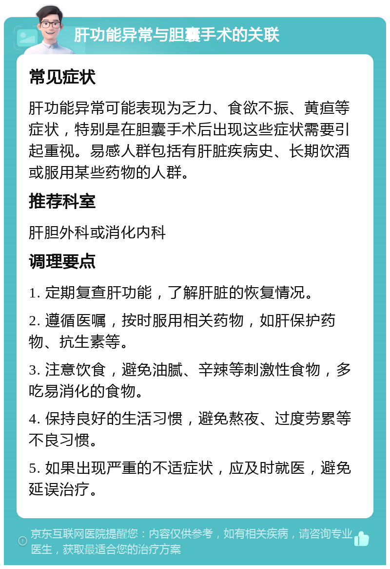 肝功能异常与胆囊手术的关联 常见症状 肝功能异常可能表现为乏力、食欲不振、黄疸等症状，特别是在胆囊手术后出现这些症状需要引起重视。易感人群包括有肝脏疾病史、长期饮酒或服用某些药物的人群。 推荐科室 肝胆外科或消化内科 调理要点 1. 定期复查肝功能，了解肝脏的恢复情况。 2. 遵循医嘱，按时服用相关药物，如肝保护药物、抗生素等。 3. 注意饮食，避免油腻、辛辣等刺激性食物，多吃易消化的食物。 4. 保持良好的生活习惯，避免熬夜、过度劳累等不良习惯。 5. 如果出现严重的不适症状，应及时就医，避免延误治疗。