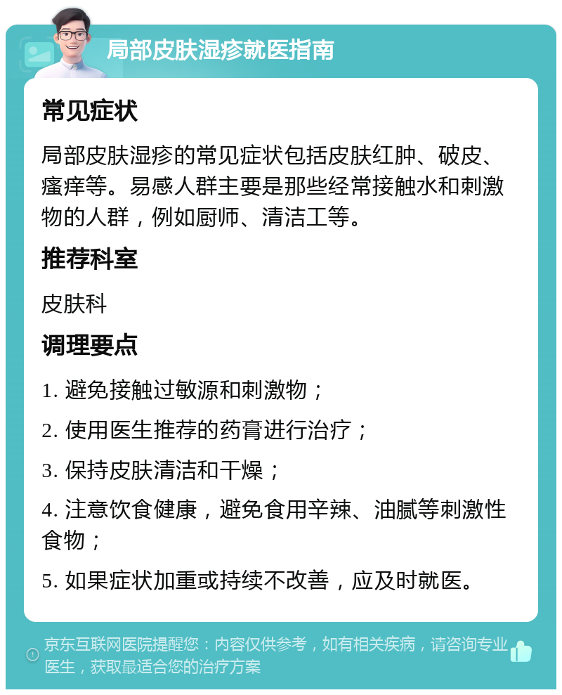 局部皮肤湿疹就医指南 常见症状 局部皮肤湿疹的常见症状包括皮肤红肿、破皮、瘙痒等。易感人群主要是那些经常接触水和刺激物的人群，例如厨师、清洁工等。 推荐科室 皮肤科 调理要点 1. 避免接触过敏源和刺激物； 2. 使用医生推荐的药膏进行治疗； 3. 保持皮肤清洁和干燥； 4. 注意饮食健康，避免食用辛辣、油腻等刺激性食物； 5. 如果症状加重或持续不改善，应及时就医。