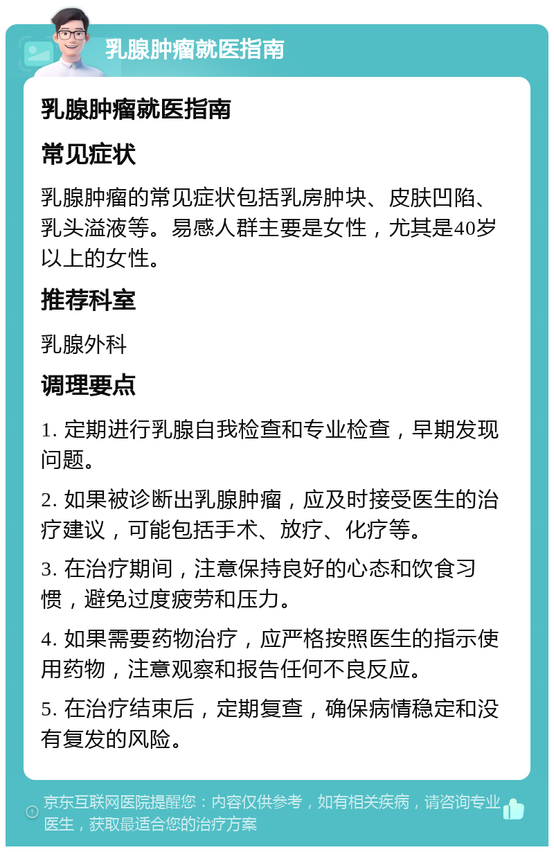 乳腺肿瘤就医指南 乳腺肿瘤就医指南 常见症状 乳腺肿瘤的常见症状包括乳房肿块、皮肤凹陷、乳头溢液等。易感人群主要是女性，尤其是40岁以上的女性。 推荐科室 乳腺外科 调理要点 1. 定期进行乳腺自我检查和专业检查，早期发现问题。 2. 如果被诊断出乳腺肿瘤，应及时接受医生的治疗建议，可能包括手术、放疗、化疗等。 3. 在治疗期间，注意保持良好的心态和饮食习惯，避免过度疲劳和压力。 4. 如果需要药物治疗，应严格按照医生的指示使用药物，注意观察和报告任何不良反应。 5. 在治疗结束后，定期复查，确保病情稳定和没有复发的风险。