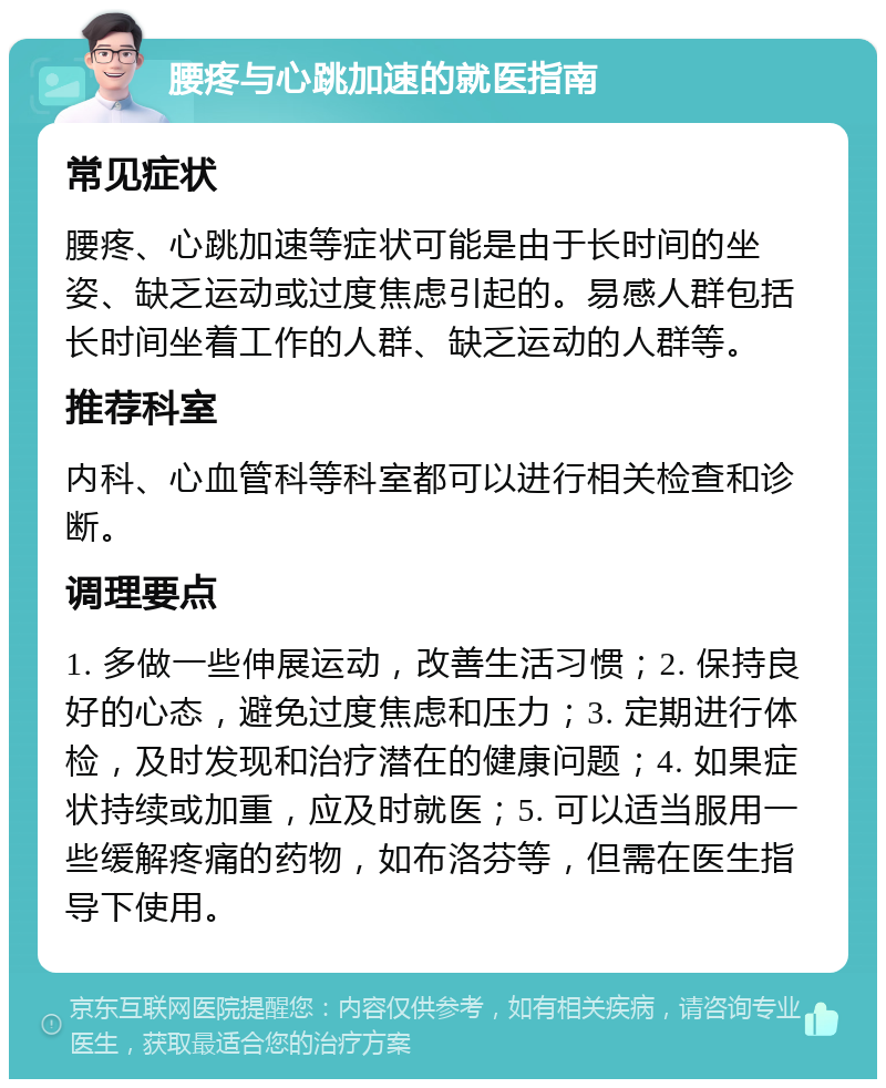 腰疼与心跳加速的就医指南 常见症状 腰疼、心跳加速等症状可能是由于长时间的坐姿、缺乏运动或过度焦虑引起的。易感人群包括长时间坐着工作的人群、缺乏运动的人群等。 推荐科室 内科、心血管科等科室都可以进行相关检查和诊断。 调理要点 1. 多做一些伸展运动，改善生活习惯；2. 保持良好的心态，避免过度焦虑和压力；3. 定期进行体检，及时发现和治疗潜在的健康问题；4. 如果症状持续或加重，应及时就医；5. 可以适当服用一些缓解疼痛的药物，如布洛芬等，但需在医生指导下使用。