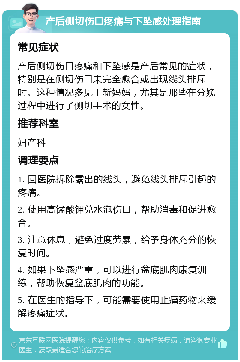 产后侧切伤口疼痛与下坠感处理指南 常见症状 产后侧切伤口疼痛和下坠感是产后常见的症状，特别是在侧切伤口未完全愈合或出现线头排斥时。这种情况多见于新妈妈，尤其是那些在分娩过程中进行了侧切手术的女性。 推荐科室 妇产科 调理要点 1. 回医院拆除露出的线头，避免线头排斥引起的疼痛。 2. 使用高锰酸钾兑水泡伤口，帮助消毒和促进愈合。 3. 注意休息，避免过度劳累，给予身体充分的恢复时间。 4. 如果下坠感严重，可以进行盆底肌肉康复训练，帮助恢复盆底肌肉的功能。 5. 在医生的指导下，可能需要使用止痛药物来缓解疼痛症状。