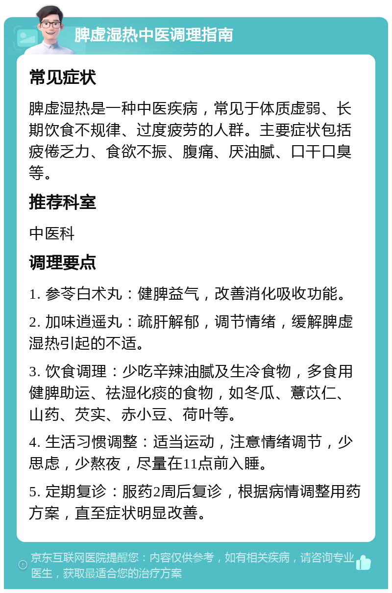 脾虚湿热中医调理指南 常见症状 脾虚湿热是一种中医疾病，常见于体质虚弱、长期饮食不规律、过度疲劳的人群。主要症状包括疲倦乏力、食欲不振、腹痛、厌油腻、口干口臭等。 推荐科室 中医科 调理要点 1. 参苓白术丸：健脾益气，改善消化吸收功能。 2. 加味逍遥丸：疏肝解郁，调节情绪，缓解脾虚湿热引起的不适。 3. 饮食调理：少吃辛辣油腻及生冷食物，多食用健脾助运、祛湿化痰的食物，如冬瓜、薏苡仁、山药、芡实、赤小豆、荷叶等。 4. 生活习惯调整：适当运动，注意情绪调节，少思虑，少熬夜，尽量在11点前入睡。 5. 定期复诊：服药2周后复诊，根据病情调整用药方案，直至症状明显改善。