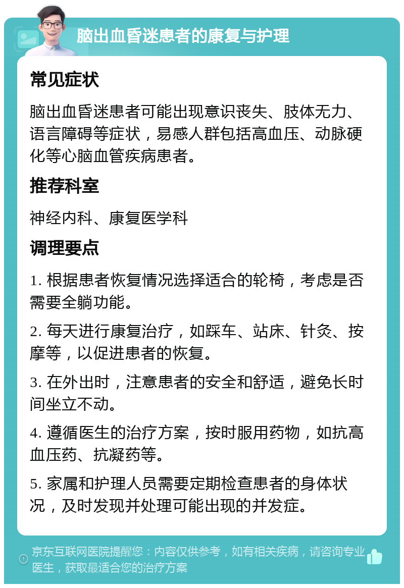 脑出血昏迷患者的康复与护理 常见症状 脑出血昏迷患者可能出现意识丧失、肢体无力、语言障碍等症状，易感人群包括高血压、动脉硬化等心脑血管疾病患者。 推荐科室 神经内科、康复医学科 调理要点 1. 根据患者恢复情况选择适合的轮椅，考虑是否需要全躺功能。 2. 每天进行康复治疗，如踩车、站床、针灸、按摩等，以促进患者的恢复。 3. 在外出时，注意患者的安全和舒适，避免长时间坐立不动。 4. 遵循医生的治疗方案，按时服用药物，如抗高血压药、抗凝药等。 5. 家属和护理人员需要定期检查患者的身体状况，及时发现并处理可能出现的并发症。