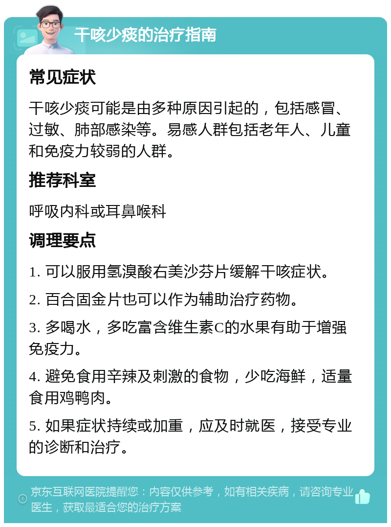 干咳少痰的治疗指南 常见症状 干咳少痰可能是由多种原因引起的，包括感冒、过敏、肺部感染等。易感人群包括老年人、儿童和免疫力较弱的人群。 推荐科室 呼吸内科或耳鼻喉科 调理要点 1. 可以服用氢溴酸右美沙芬片缓解干咳症状。 2. 百合固金片也可以作为辅助治疗药物。 3. 多喝水，多吃富含维生素C的水果有助于增强免疫力。 4. 避免食用辛辣及刺激的食物，少吃海鲜，适量食用鸡鸭肉。 5. 如果症状持续或加重，应及时就医，接受专业的诊断和治疗。