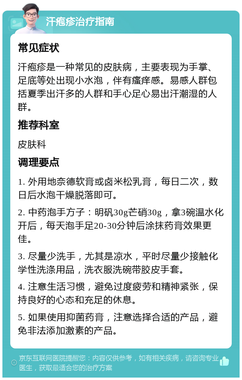 汗疱疹治疗指南 常见症状 汗疱疹是一种常见的皮肤病，主要表现为手掌、足底等处出现小水泡，伴有瘙痒感。易感人群包括夏季出汗多的人群和手心足心易出汗潮湿的人群。 推荐科室 皮肤科 调理要点 1. 外用地奈德软膏或卤米松乳膏，每日二次，数日后水泡干燥脱落即可。 2. 中药泡手方子：明矾30g芒硝30g，拿3碗温水化开后，每天泡手足20-30分钟后涂抹药膏效果更佳。 3. 尽量少洗手，尤其是凉水，平时尽量少接触化学性洗涤用品，洗衣服洗碗带胶皮手套。 4. 注意生活习惯，避免过度疲劳和精神紧张，保持良好的心态和充足的休息。 5. 如果使用抑菌药膏，注意选择合适的产品，避免非法添加激素的产品。