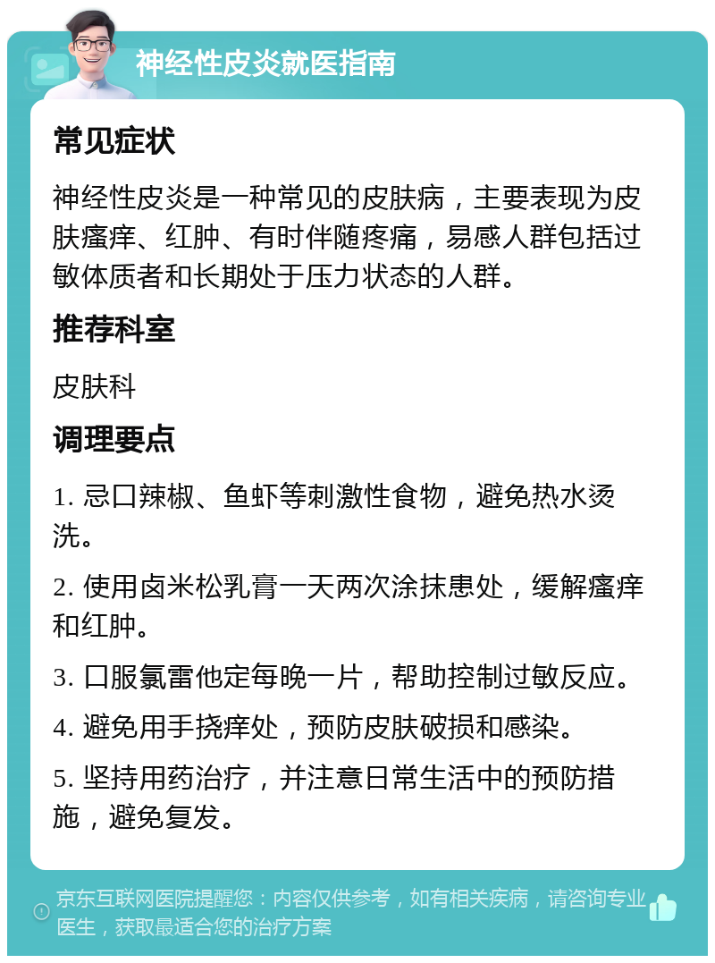 神经性皮炎就医指南 常见症状 神经性皮炎是一种常见的皮肤病，主要表现为皮肤瘙痒、红肿、有时伴随疼痛，易感人群包括过敏体质者和长期处于压力状态的人群。 推荐科室 皮肤科 调理要点 1. 忌口辣椒、鱼虾等刺激性食物，避免热水烫洗。 2. 使用卤米松乳膏一天两次涂抹患处，缓解瘙痒和红肿。 3. 口服氯雷他定每晚一片，帮助控制过敏反应。 4. 避免用手挠痒处，预防皮肤破损和感染。 5. 坚持用药治疗，并注意日常生活中的预防措施，避免复发。