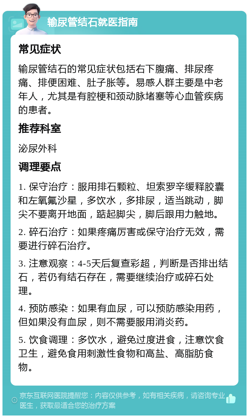 输尿管结石就医指南 常见症状 输尿管结石的常见症状包括右下腹痛、排尿疼痛、排便困难、肚子胀等。易感人群主要是中老年人，尤其是有腔梗和颈动脉堵塞等心血管疾病的患者。 推荐科室 泌尿外科 调理要点 1. 保守治疗：服用排石颗粒、坦索罗辛缓释胶囊和左氧氟沙星，多饮水，多排尿，适当跳动，脚尖不要离开地面，踮起脚尖，脚后跟用力触地。 2. 碎石治疗：如果疼痛厉害或保守治疗无效，需要进行碎石治疗。 3. 注意观察：4-5天后复查彩超，判断是否排出结石，若仍有结石存在，需要继续治疗或碎石处理。 4. 预防感染：如果有血尿，可以预防感染用药，但如果没有血尿，则不需要服用消炎药。 5. 饮食调理：多饮水，避免过度进食，注意饮食卫生，避免食用刺激性食物和高盐、高脂肪食物。