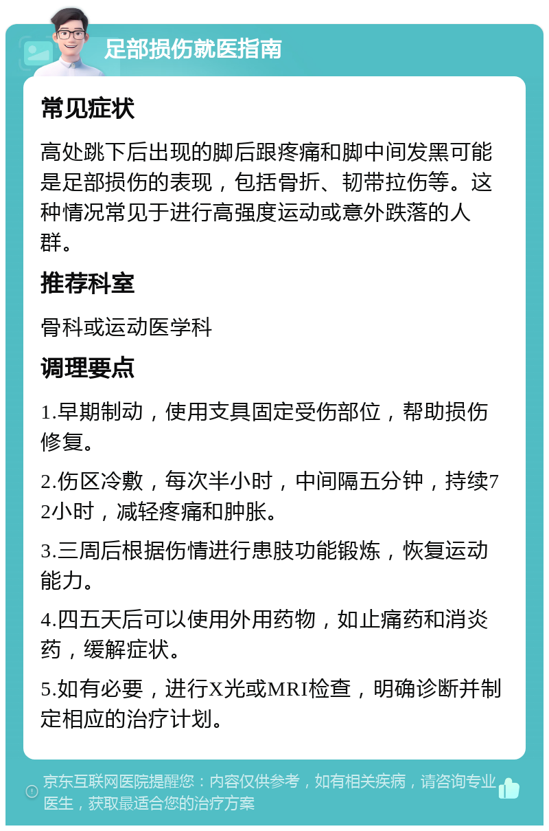 足部损伤就医指南 常见症状 高处跳下后出现的脚后跟疼痛和脚中间发黑可能是足部损伤的表现，包括骨折、韧带拉伤等。这种情况常见于进行高强度运动或意外跌落的人群。 推荐科室 骨科或运动医学科 调理要点 1.早期制动，使用支具固定受伤部位，帮助损伤修复。 2.伤区冷敷，每次半小时，中间隔五分钟，持续72小时，减轻疼痛和肿胀。 3.三周后根据伤情进行患肢功能锻炼，恢复运动能力。 4.四五天后可以使用外用药物，如止痛药和消炎药，缓解症状。 5.如有必要，进行X光或MRI检查，明确诊断并制定相应的治疗计划。