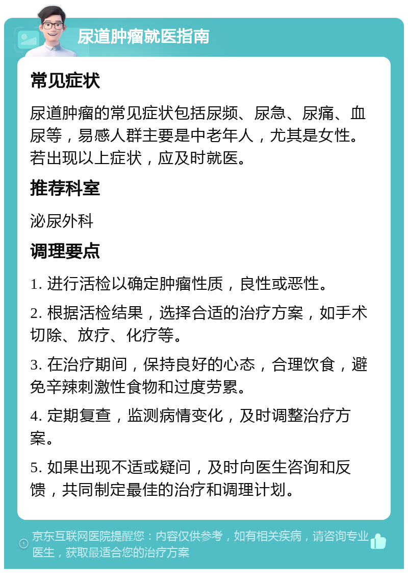 尿道肿瘤就医指南 常见症状 尿道肿瘤的常见症状包括尿频、尿急、尿痛、血尿等，易感人群主要是中老年人，尤其是女性。若出现以上症状，应及时就医。 推荐科室 泌尿外科 调理要点 1. 进行活检以确定肿瘤性质，良性或恶性。 2. 根据活检结果，选择合适的治疗方案，如手术切除、放疗、化疗等。 3. 在治疗期间，保持良好的心态，合理饮食，避免辛辣刺激性食物和过度劳累。 4. 定期复查，监测病情变化，及时调整治疗方案。 5. 如果出现不适或疑问，及时向医生咨询和反馈，共同制定最佳的治疗和调理计划。