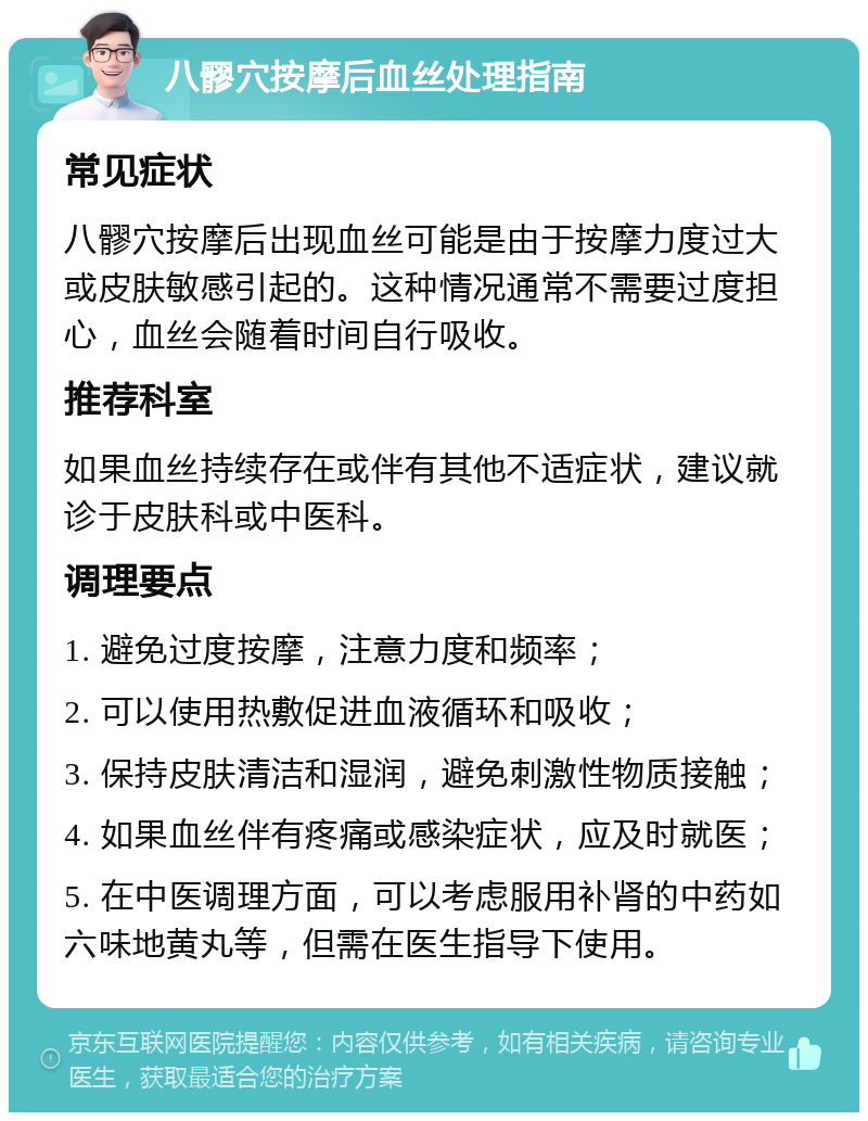 八髎穴按摩后血丝处理指南 常见症状 八髎穴按摩后出现血丝可能是由于按摩力度过大或皮肤敏感引起的。这种情况通常不需要过度担心，血丝会随着时间自行吸收。 推荐科室 如果血丝持续存在或伴有其他不适症状，建议就诊于皮肤科或中医科。 调理要点 1. 避免过度按摩，注意力度和频率； 2. 可以使用热敷促进血液循环和吸收； 3. 保持皮肤清洁和湿润，避免刺激性物质接触； 4. 如果血丝伴有疼痛或感染症状，应及时就医； 5. 在中医调理方面，可以考虑服用补肾的中药如六味地黄丸等，但需在医生指导下使用。