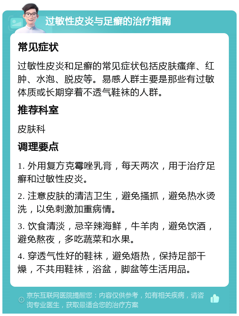 过敏性皮炎与足癣的治疗指南 常见症状 过敏性皮炎和足癣的常见症状包括皮肤瘙痒、红肿、水泡、脱皮等。易感人群主要是那些有过敏体质或长期穿着不透气鞋袜的人群。 推荐科室 皮肤科 调理要点 1. 外用复方克霉唑乳膏，每天两次，用于治疗足癣和过敏性皮炎。 2. 注意皮肤的清洁卫生，避免搔抓，避免热水烫洗，以免刺激加重病情。 3. 饮食清淡，忌辛辣海鲜，牛羊肉，避免饮酒，避免熬夜，多吃蔬菜和水果。 4. 穿透气性好的鞋袜，避免焐热，保持足部干燥，不共用鞋袜，浴盆，脚盆等生活用品。