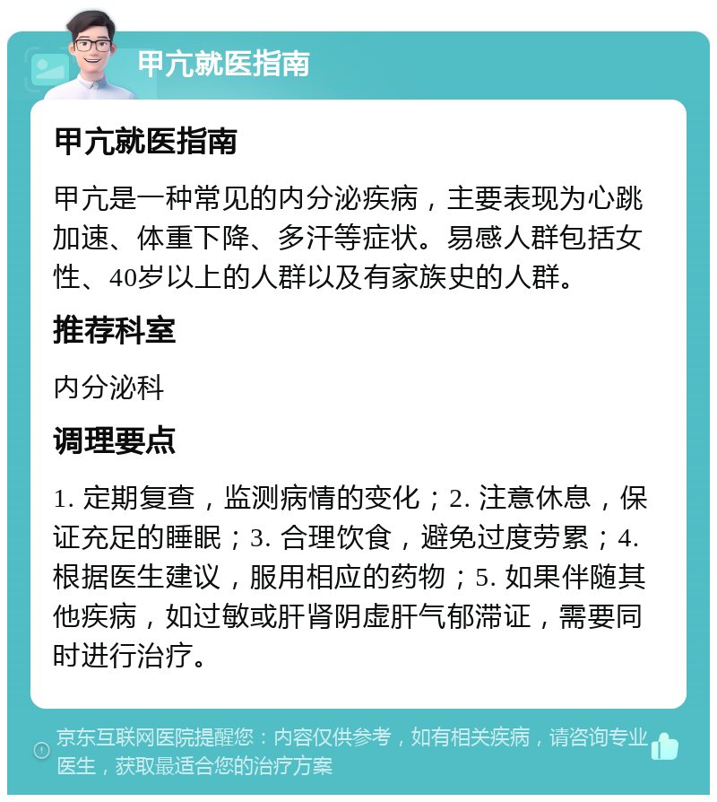 甲亢就医指南 甲亢就医指南 甲亢是一种常见的内分泌疾病，主要表现为心跳加速、体重下降、多汗等症状。易感人群包括女性、40岁以上的人群以及有家族史的人群。 推荐科室 内分泌科 调理要点 1. 定期复查，监测病情的变化；2. 注意休息，保证充足的睡眠；3. 合理饮食，避免过度劳累；4. 根据医生建议，服用相应的药物；5. 如果伴随其他疾病，如过敏或肝肾阴虚肝气郁滞证，需要同时进行治疗。