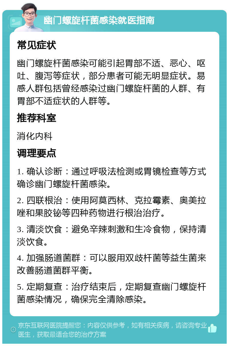 幽门螺旋杆菌感染就医指南 常见症状 幽门螺旋杆菌感染可能引起胃部不适、恶心、呕吐、腹泻等症状，部分患者可能无明显症状。易感人群包括曾经感染过幽门螺旋杆菌的人群、有胃部不适症状的人群等。 推荐科室 消化内科 调理要点 1. 确认诊断：通过呼吸法检测或胃镜检查等方式确诊幽门螺旋杆菌感染。 2. 四联根治：使用阿莫西林、克拉霉素、奥美拉唑和果胶铋等四种药物进行根治治疗。 3. 清淡饮食：避免辛辣刺激和生冷食物，保持清淡饮食。 4. 加强肠道菌群：可以服用双歧杆菌等益生菌来改善肠道菌群平衡。 5. 定期复查：治疗结束后，定期复查幽门螺旋杆菌感染情况，确保完全清除感染。