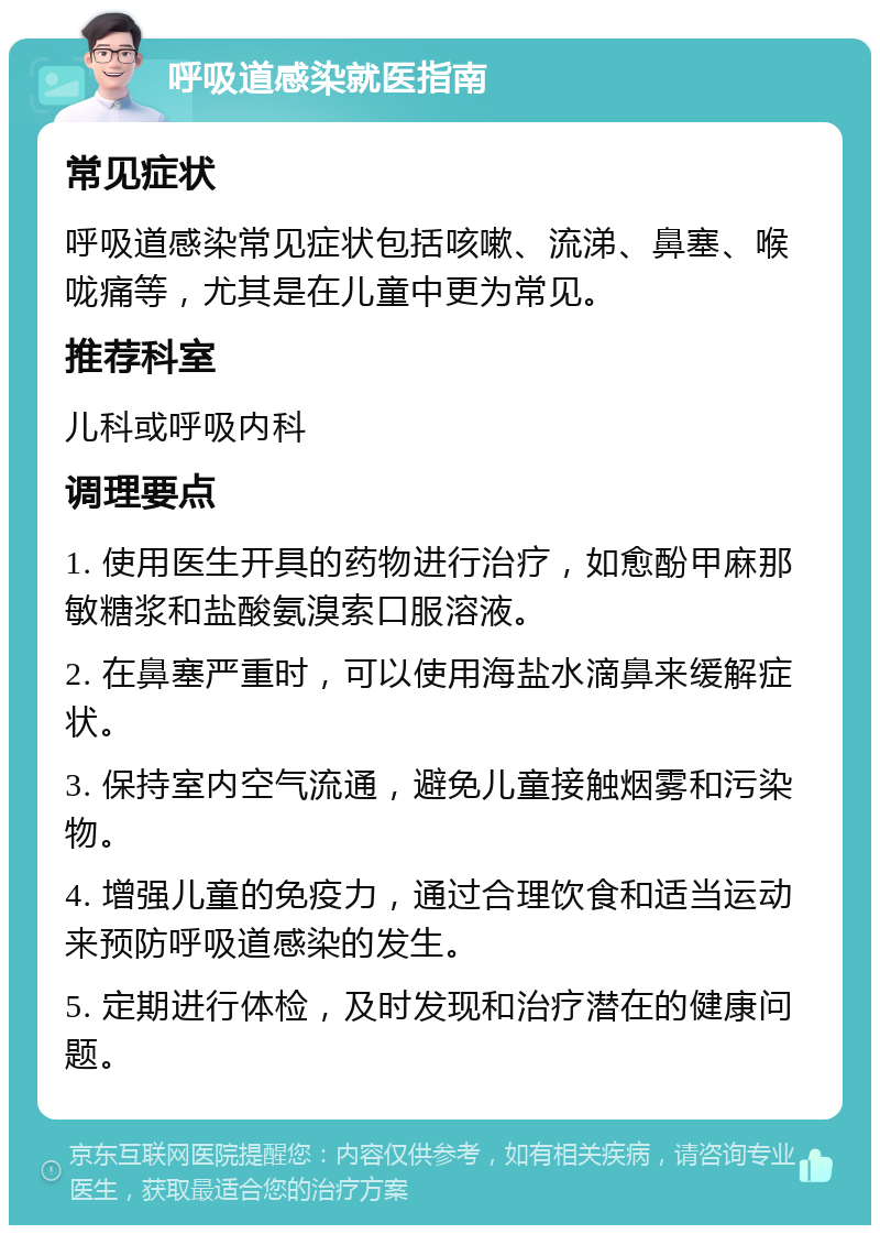 呼吸道感染就医指南 常见症状 呼吸道感染常见症状包括咳嗽、流涕、鼻塞、喉咙痛等，尤其是在儿童中更为常见。 推荐科室 儿科或呼吸内科 调理要点 1. 使用医生开具的药物进行治疗，如愈酚甲麻那敏糖浆和盐酸氨溴索口服溶液。 2. 在鼻塞严重时，可以使用海盐水滴鼻来缓解症状。 3. 保持室内空气流通，避免儿童接触烟雾和污染物。 4. 增强儿童的免疫力，通过合理饮食和适当运动来预防呼吸道感染的发生。 5. 定期进行体检，及时发现和治疗潜在的健康问题。