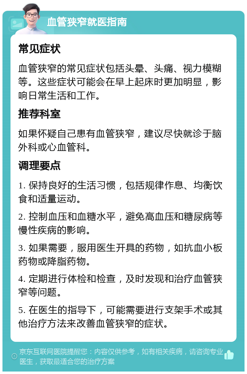 血管狭窄就医指南 常见症状 血管狭窄的常见症状包括头晕、头痛、视力模糊等。这些症状可能会在早上起床时更加明显，影响日常生活和工作。 推荐科室 如果怀疑自己患有血管狭窄，建议尽快就诊于脑外科或心血管科。 调理要点 1. 保持良好的生活习惯，包括规律作息、均衡饮食和适量运动。 2. 控制血压和血糖水平，避免高血压和糖尿病等慢性疾病的影响。 3. 如果需要，服用医生开具的药物，如抗血小板药物或降脂药物。 4. 定期进行体检和检查，及时发现和治疗血管狭窄等问题。 5. 在医生的指导下，可能需要进行支架手术或其他治疗方法来改善血管狭窄的症状。