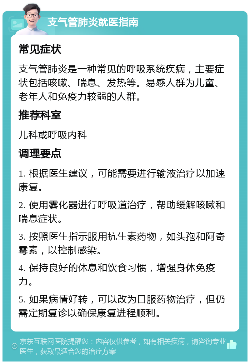 支气管肺炎就医指南 常见症状 支气管肺炎是一种常见的呼吸系统疾病，主要症状包括咳嗽、喘息、发热等。易感人群为儿童、老年人和免疫力较弱的人群。 推荐科室 儿科或呼吸内科 调理要点 1. 根据医生建议，可能需要进行输液治疗以加速康复。 2. 使用雾化器进行呼吸道治疗，帮助缓解咳嗽和喘息症状。 3. 按照医生指示服用抗生素药物，如头孢和阿奇霉素，以控制感染。 4. 保持良好的休息和饮食习惯，增强身体免疫力。 5. 如果病情好转，可以改为口服药物治疗，但仍需定期复诊以确保康复进程顺利。