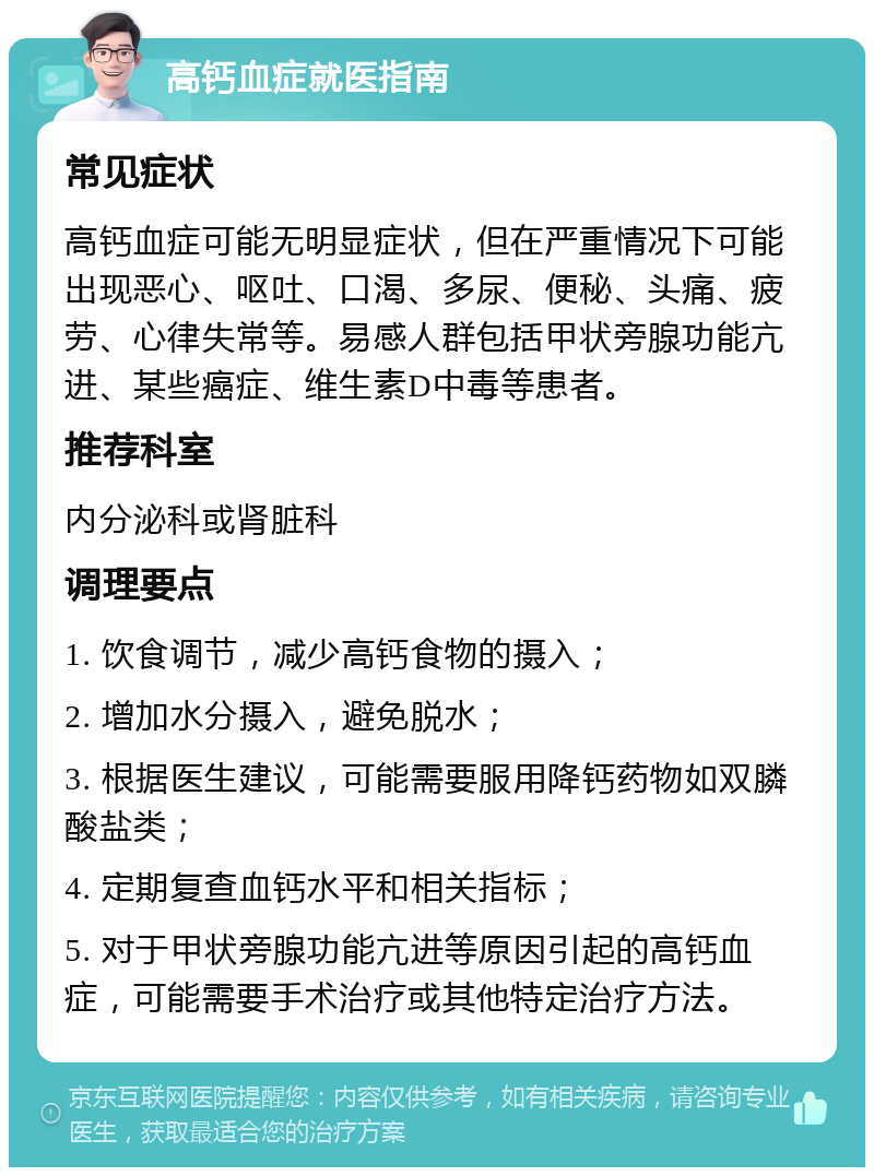 高钙血症就医指南 常见症状 高钙血症可能无明显症状，但在严重情况下可能出现恶心、呕吐、口渴、多尿、便秘、头痛、疲劳、心律失常等。易感人群包括甲状旁腺功能亢进、某些癌症、维生素D中毒等患者。 推荐科室 内分泌科或肾脏科 调理要点 1. 饮食调节，减少高钙食物的摄入； 2. 增加水分摄入，避免脱水； 3. 根据医生建议，可能需要服用降钙药物如双膦酸盐类； 4. 定期复查血钙水平和相关指标； 5. 对于甲状旁腺功能亢进等原因引起的高钙血症，可能需要手术治疗或其他特定治疗方法。