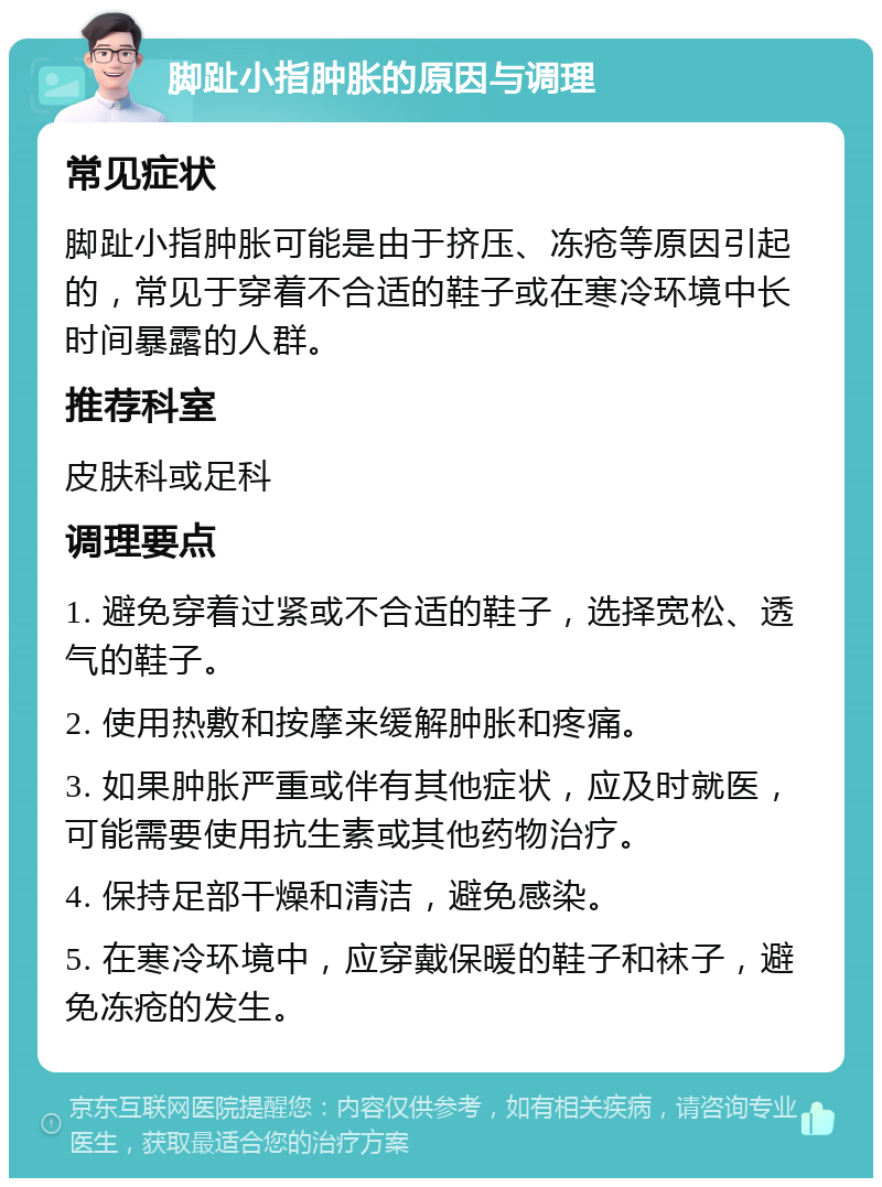 脚趾小指肿胀的原因与调理 常见症状 脚趾小指肿胀可能是由于挤压、冻疮等原因引起的，常见于穿着不合适的鞋子或在寒冷环境中长时间暴露的人群。 推荐科室 皮肤科或足科 调理要点 1. 避免穿着过紧或不合适的鞋子，选择宽松、透气的鞋子。 2. 使用热敷和按摩来缓解肿胀和疼痛。 3. 如果肿胀严重或伴有其他症状，应及时就医，可能需要使用抗生素或其他药物治疗。 4. 保持足部干燥和清洁，避免感染。 5. 在寒冷环境中，应穿戴保暖的鞋子和袜子，避免冻疮的发生。