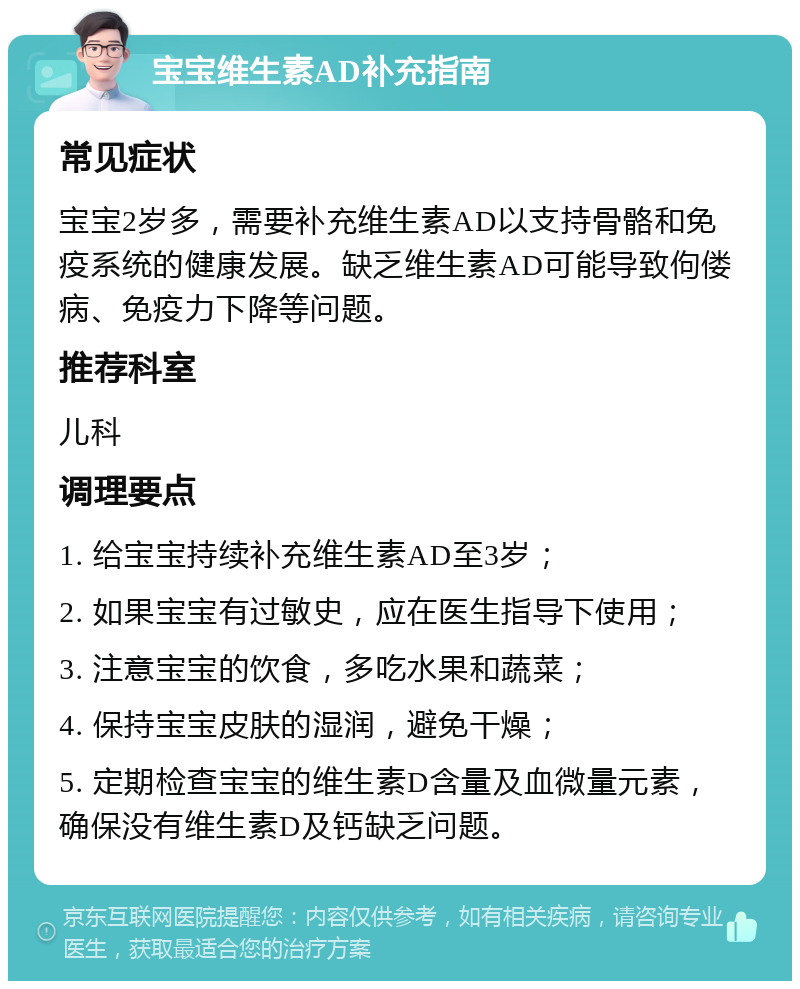 宝宝维生素AD补充指南 常见症状 宝宝2岁多，需要补充维生素AD以支持骨骼和免疫系统的健康发展。缺乏维生素AD可能导致佝偻病、免疫力下降等问题。 推荐科室 儿科 调理要点 1. 给宝宝持续补充维生素AD至3岁； 2. 如果宝宝有过敏史，应在医生指导下使用； 3. 注意宝宝的饮食，多吃水果和蔬菜； 4. 保持宝宝皮肤的湿润，避免干燥； 5. 定期检查宝宝的维生素D含量及血微量元素，确保没有维生素D及钙缺乏问题。