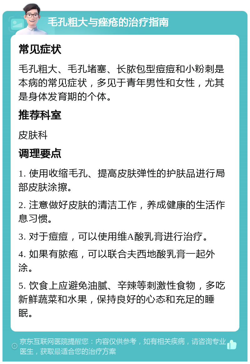 毛孔粗大与痤疮的治疗指南 常见症状 毛孔粗大、毛孔堵塞、长脓包型痘痘和小粉刺是本病的常见症状，多见于青年男性和女性，尤其是身体发育期的个体。 推荐科室 皮肤科 调理要点 1. 使用收缩毛孔、提高皮肤弹性的护肤品进行局部皮肤涂擦。 2. 注意做好皮肤的清洁工作，养成健康的生活作息习惯。 3. 对于痘痘，可以使用维A酸乳膏进行治疗。 4. 如果有脓疱，可以联合夫西地酸乳膏一起外涂。 5. 饮食上应避免油腻、辛辣等刺激性食物，多吃新鲜蔬菜和水果，保持良好的心态和充足的睡眠。