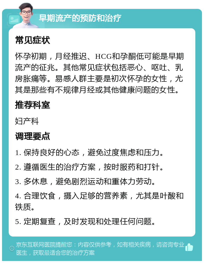 早期流产的预防和治疗 常见症状 怀孕初期，月经推迟、HCG和孕酮低可能是早期流产的征兆。其他常见症状包括恶心、呕吐、乳房胀痛等。易感人群主要是初次怀孕的女性，尤其是那些有不规律月经或其他健康问题的女性。 推荐科室 妇产科 调理要点 1. 保持良好的心态，避免过度焦虑和压力。 2. 遵循医生的治疗方案，按时服药和打针。 3. 多休息，避免剧烈运动和重体力劳动。 4. 合理饮食，摄入足够的营养素，尤其是叶酸和铁质。 5. 定期复查，及时发现和处理任何问题。