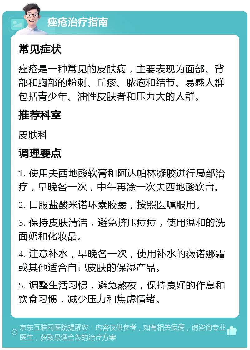 痤疮治疗指南 常见症状 痤疮是一种常见的皮肤病，主要表现为面部、背部和胸部的粉刺、丘疹、脓疱和结节。易感人群包括青少年、油性皮肤者和压力大的人群。 推荐科室 皮肤科 调理要点 1. 使用夫西地酸软膏和阿达帕林凝胶进行局部治疗，早晚各一次，中午再涂一次夫西地酸软膏。 2. 口服盐酸米诺环素胶囊，按照医嘱服用。 3. 保持皮肤清洁，避免挤压痘痘，使用温和的洗面奶和化妆品。 4. 注意补水，早晚各一次，使用补水的薇诺娜霜或其他适合自己皮肤的保湿产品。 5. 调整生活习惯，避免熬夜，保持良好的作息和饮食习惯，减少压力和焦虑情绪。