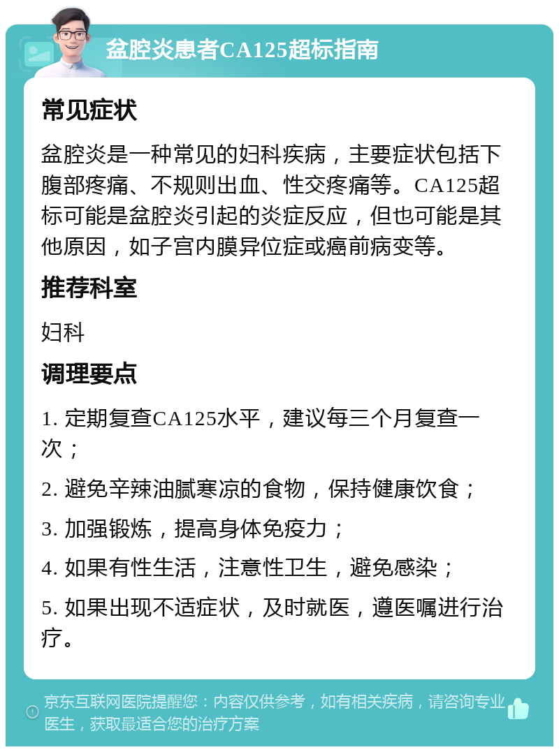 盆腔炎患者CA125超标指南 常见症状 盆腔炎是一种常见的妇科疾病，主要症状包括下腹部疼痛、不规则出血、性交疼痛等。CA125超标可能是盆腔炎引起的炎症反应，但也可能是其他原因，如子宫内膜异位症或癌前病变等。 推荐科室 妇科 调理要点 1. 定期复查CA125水平，建议每三个月复查一次； 2. 避免辛辣油腻寒凉的食物，保持健康饮食； 3. 加强锻炼，提高身体免疫力； 4. 如果有性生活，注意性卫生，避免感染； 5. 如果出现不适症状，及时就医，遵医嘱进行治疗。