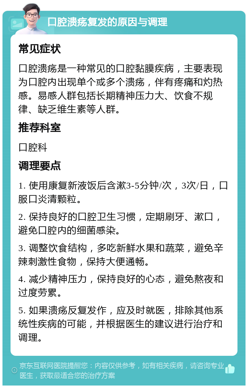 口腔溃疡复发的原因与调理 常见症状 口腔溃疡是一种常见的口腔黏膜疾病，主要表现为口腔内出现单个或多个溃疡，伴有疼痛和灼热感。易感人群包括长期精神压力大、饮食不规律、缺乏维生素等人群。 推荐科室 口腔科 调理要点 1. 使用康复新液饭后含漱3-5分钟/次，3次/日，口服口炎清颗粒。 2. 保持良好的口腔卫生习惯，定期刷牙、漱口，避免口腔内的细菌感染。 3. 调整饮食结构，多吃新鲜水果和蔬菜，避免辛辣刺激性食物，保持大便通畅。 4. 减少精神压力，保持良好的心态，避免熬夜和过度劳累。 5. 如果溃疡反复发作，应及时就医，排除其他系统性疾病的可能，并根据医生的建议进行治疗和调理。