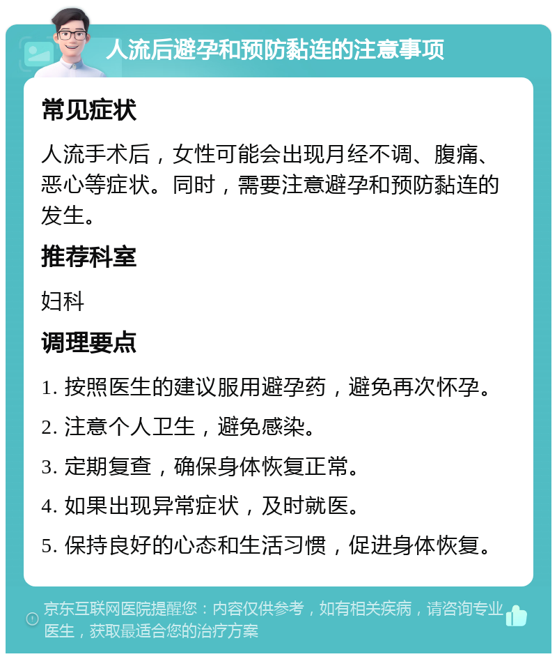 人流后避孕和预防黏连的注意事项 常见症状 人流手术后，女性可能会出现月经不调、腹痛、恶心等症状。同时，需要注意避孕和预防黏连的发生。 推荐科室 妇科 调理要点 1. 按照医生的建议服用避孕药，避免再次怀孕。 2. 注意个人卫生，避免感染。 3. 定期复查，确保身体恢复正常。 4. 如果出现异常症状，及时就医。 5. 保持良好的心态和生活习惯，促进身体恢复。