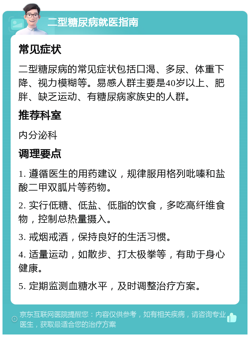 二型糖尿病就医指南 常见症状 二型糖尿病的常见症状包括口渴、多尿、体重下降、视力模糊等。易感人群主要是40岁以上、肥胖、缺乏运动、有糖尿病家族史的人群。 推荐科室 内分泌科 调理要点 1. 遵循医生的用药建议，规律服用格列吡嗪和盐酸二甲双胍片等药物。 2. 实行低糖、低盐、低脂的饮食，多吃高纤维食物，控制总热量摄入。 3. 戒烟戒酒，保持良好的生活习惯。 4. 适量运动，如散步、打太极拳等，有助于身心健康。 5. 定期监测血糖水平，及时调整治疗方案。