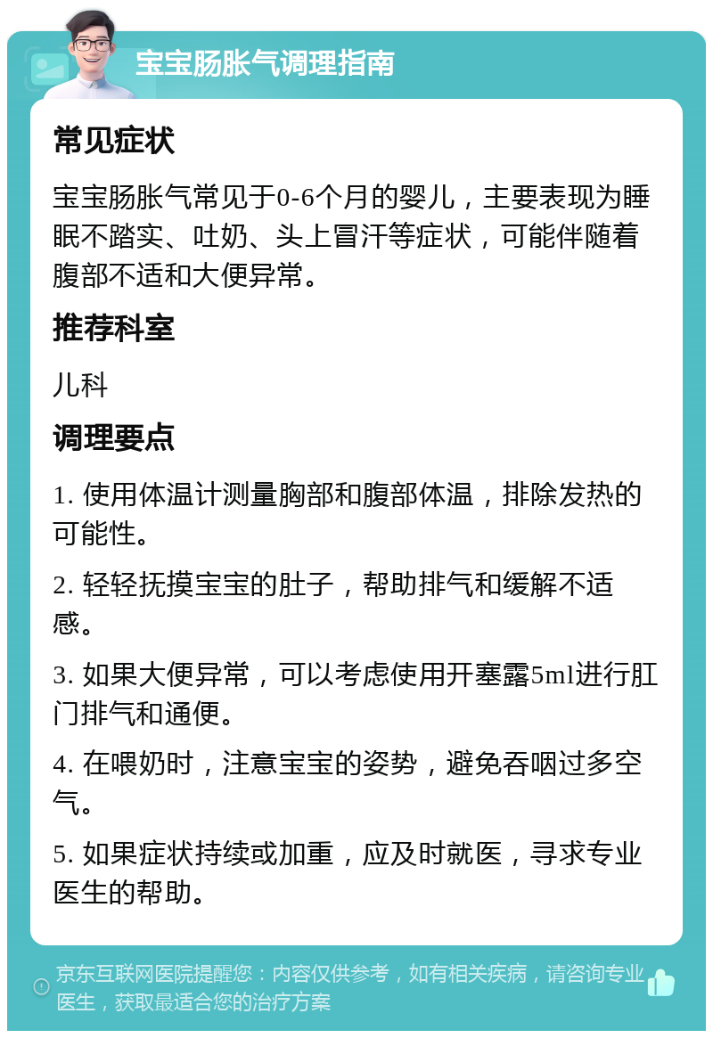 宝宝肠胀气调理指南 常见症状 宝宝肠胀气常见于0-6个月的婴儿，主要表现为睡眠不踏实、吐奶、头上冒汗等症状，可能伴随着腹部不适和大便异常。 推荐科室 儿科 调理要点 1. 使用体温计测量胸部和腹部体温，排除发热的可能性。 2. 轻轻抚摸宝宝的肚子，帮助排气和缓解不适感。 3. 如果大便异常，可以考虑使用开塞露5ml进行肛门排气和通便。 4. 在喂奶时，注意宝宝的姿势，避免吞咽过多空气。 5. 如果症状持续或加重，应及时就医，寻求专业医生的帮助。