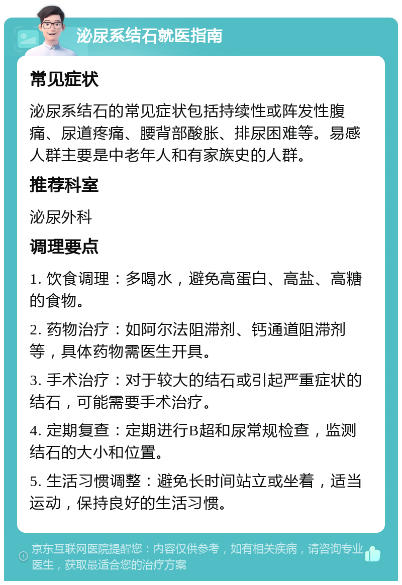 泌尿系结石就医指南 常见症状 泌尿系结石的常见症状包括持续性或阵发性腹痛、尿道疼痛、腰背部酸胀、排尿困难等。易感人群主要是中老年人和有家族史的人群。 推荐科室 泌尿外科 调理要点 1. 饮食调理：多喝水，避免高蛋白、高盐、高糖的食物。 2. 药物治疗：如阿尔法阻滞剂、钙通道阻滞剂等，具体药物需医生开具。 3. 手术治疗：对于较大的结石或引起严重症状的结石，可能需要手术治疗。 4. 定期复查：定期进行B超和尿常规检查，监测结石的大小和位置。 5. 生活习惯调整：避免长时间站立或坐着，适当运动，保持良好的生活习惯。