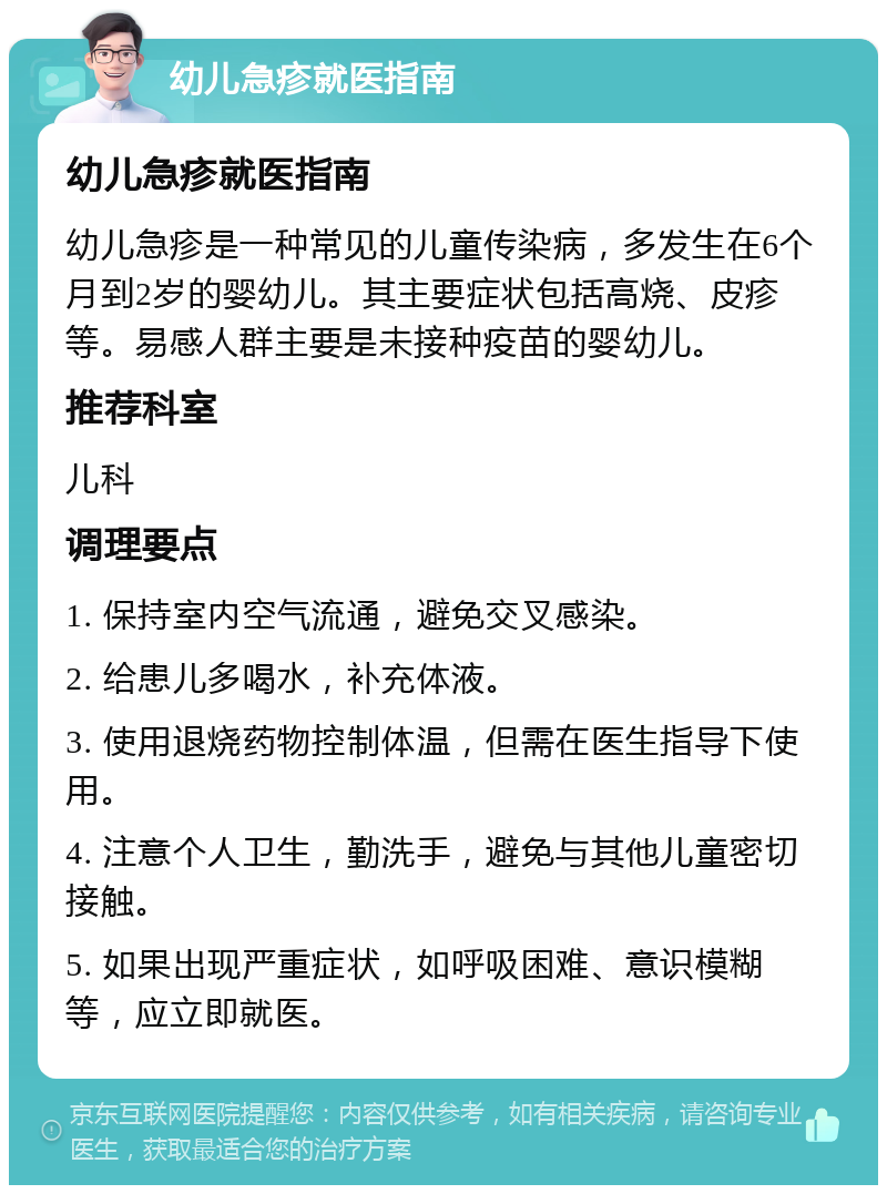 幼儿急疹就医指南 幼儿急疹就医指南 幼儿急疹是一种常见的儿童传染病，多发生在6个月到2岁的婴幼儿。其主要症状包括高烧、皮疹等。易感人群主要是未接种疫苗的婴幼儿。 推荐科室 儿科 调理要点 1. 保持室内空气流通，避免交叉感染。 2. 给患儿多喝水，补充体液。 3. 使用退烧药物控制体温，但需在医生指导下使用。 4. 注意个人卫生，勤洗手，避免与其他儿童密切接触。 5. 如果出现严重症状，如呼吸困难、意识模糊等，应立即就医。