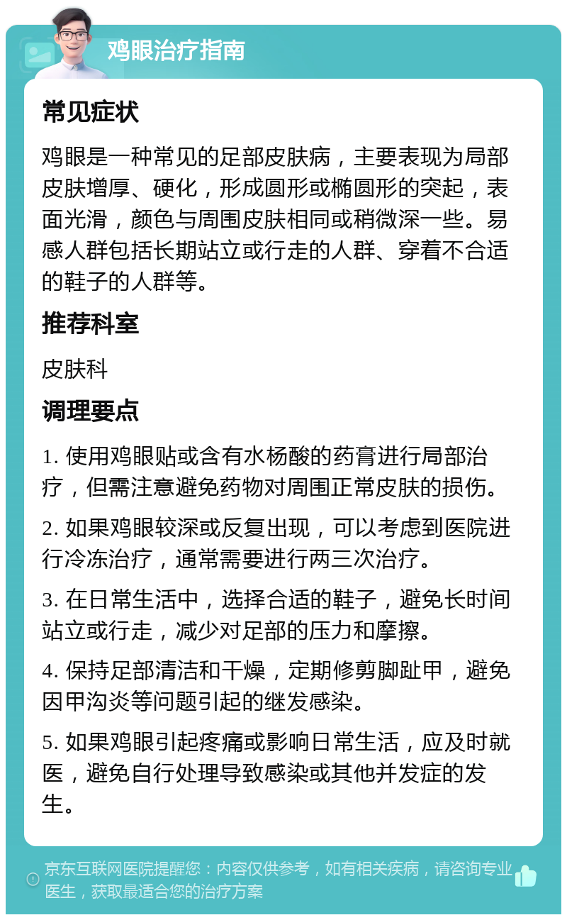 鸡眼治疗指南 常见症状 鸡眼是一种常见的足部皮肤病，主要表现为局部皮肤增厚、硬化，形成圆形或椭圆形的突起，表面光滑，颜色与周围皮肤相同或稍微深一些。易感人群包括长期站立或行走的人群、穿着不合适的鞋子的人群等。 推荐科室 皮肤科 调理要点 1. 使用鸡眼贴或含有水杨酸的药膏进行局部治疗，但需注意避免药物对周围正常皮肤的损伤。 2. 如果鸡眼较深或反复出现，可以考虑到医院进行冷冻治疗，通常需要进行两三次治疗。 3. 在日常生活中，选择合适的鞋子，避免长时间站立或行走，减少对足部的压力和摩擦。 4. 保持足部清洁和干燥，定期修剪脚趾甲，避免因甲沟炎等问题引起的继发感染。 5. 如果鸡眼引起疼痛或影响日常生活，应及时就医，避免自行处理导致感染或其他并发症的发生。