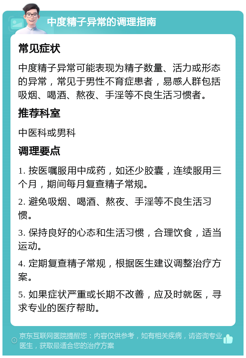 中度精子异常的调理指南 常见症状 中度精子异常可能表现为精子数量、活力或形态的异常，常见于男性不育症患者，易感人群包括吸烟、喝酒、熬夜、手淫等不良生活习惯者。 推荐科室 中医科或男科 调理要点 1. 按医嘱服用中成药，如还少胶囊，连续服用三个月，期间每月复查精子常规。 2. 避免吸烟、喝酒、熬夜、手淫等不良生活习惯。 3. 保持良好的心态和生活习惯，合理饮食，适当运动。 4. 定期复查精子常规，根据医生建议调整治疗方案。 5. 如果症状严重或长期不改善，应及时就医，寻求专业的医疗帮助。