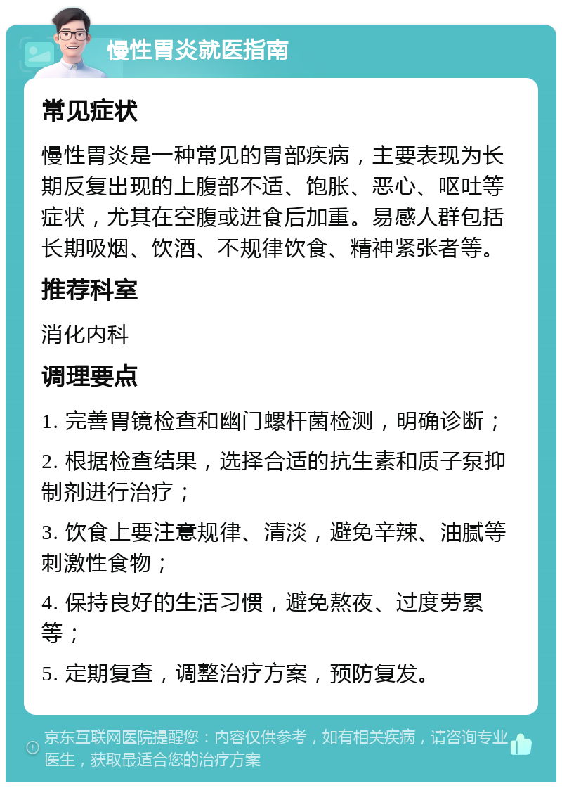 慢性胃炎就医指南 常见症状 慢性胃炎是一种常见的胃部疾病，主要表现为长期反复出现的上腹部不适、饱胀、恶心、呕吐等症状，尤其在空腹或进食后加重。易感人群包括长期吸烟、饮酒、不规律饮食、精神紧张者等。 推荐科室 消化内科 调理要点 1. 完善胃镜检查和幽门螺杆菌检测，明确诊断； 2. 根据检查结果，选择合适的抗生素和质子泵抑制剂进行治疗； 3. 饮食上要注意规律、清淡，避免辛辣、油腻等刺激性食物； 4. 保持良好的生活习惯，避免熬夜、过度劳累等； 5. 定期复查，调整治疗方案，预防复发。