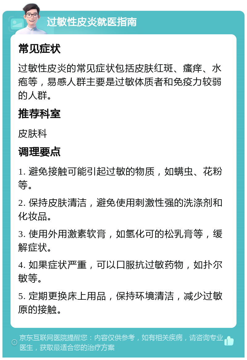 过敏性皮炎就医指南 常见症状 过敏性皮炎的常见症状包括皮肤红斑、瘙痒、水疱等，易感人群主要是过敏体质者和免疫力较弱的人群。 推荐科室 皮肤科 调理要点 1. 避免接触可能引起过敏的物质，如螨虫、花粉等。 2. 保持皮肤清洁，避免使用刺激性强的洗涤剂和化妆品。 3. 使用外用激素软膏，如氢化可的松乳膏等，缓解症状。 4. 如果症状严重，可以口服抗过敏药物，如扑尔敏等。 5. 定期更换床上用品，保持环境清洁，减少过敏原的接触。